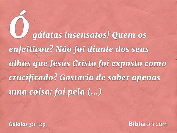 Ó gálatas insensatos! Quem os enfeitiçou? Não foi diante dos seus olhos que Jesus Cristo foi exposto como crucificado? Gostaria de saber apenas uma coisa: foi p