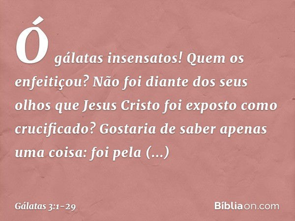 Ó gálatas insensatos! Quem os enfeitiçou? Não foi diante dos seus olhos que Jesus Cristo foi exposto como crucificado? Gostaria de saber apenas uma coisa: foi p