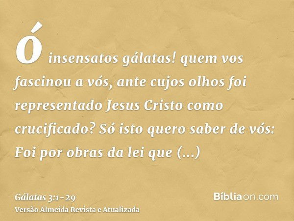 ó insensatos gálatas! quem vos fascinou a vós, ante cujos olhos foi representado Jesus Cristo como crucificado?Só isto quero saber de vós: Foi por obras da lei 