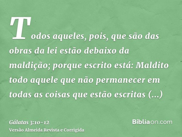 Todos aqueles, pois, que são das obras da lei estão debaixo da maldição; porque escrito está: Maldito todo aquele que não permanecer em todas as coisas que estã