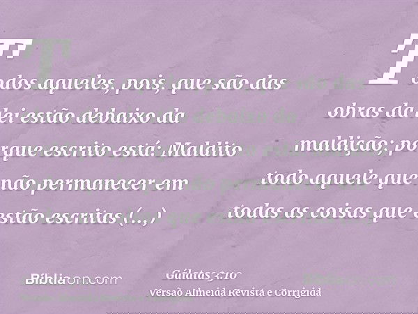 Todos aqueles, pois, que são das obras da lei estão debaixo da maldição; porque escrito está: Maldito todo aquele que não permanecer em todas as coisas que estã