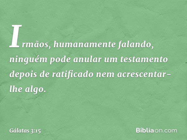 Irmãos, humanamente falando, ninguém pode anular um testamento depois de ratificado nem acrescentar-lhe algo. -- Gálatas 3:15