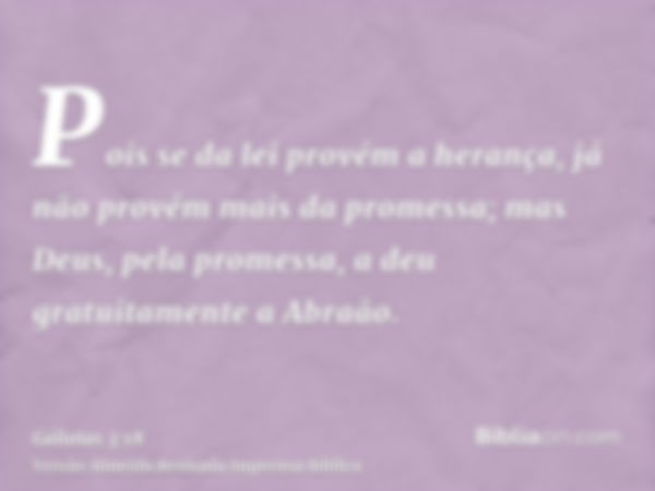 Pois se da lei provém a herança, já não provém mais da promessa; mas Deus, pela promessa, a deu gratuitamente a Abraão.