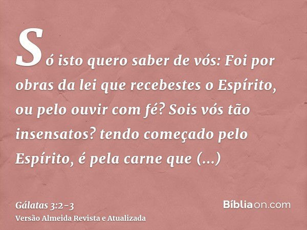 Só isto quero saber de vós: Foi por obras da lei que recebestes o Espírito, ou pelo ouvir com fé?Sois vós tão insensatos? tendo começado pelo Espírito, é pela c