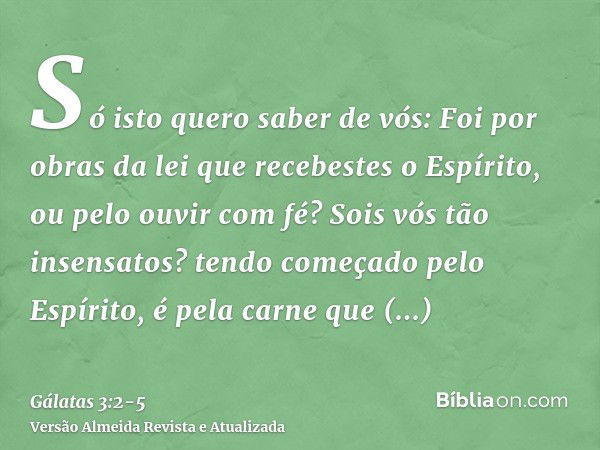 Só isto quero saber de vós: Foi por obras da lei que recebestes o Espírito, ou pelo ouvir com fé?Sois vós tão insensatos? tendo começado pelo Espírito, é pela c