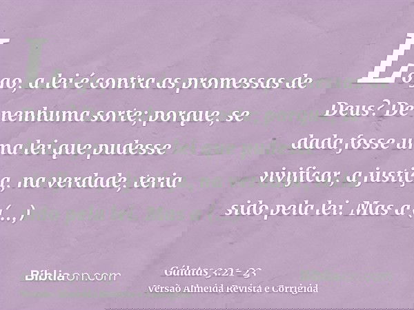 Logo, a lei é contra as promessas de Deus? De nenhuma sorte; porque, se dada fosse uma lei que pudesse vivificar, a justiça, na verdade, teria sido pela lei.Mas