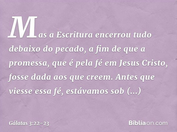 Mas a Escritura encerrou tudo debaixo do pecado, a fim de que a promessa, que é pela fé em Jesus Cristo, fosse dada aos que creem. Antes que viesse essa fé, est