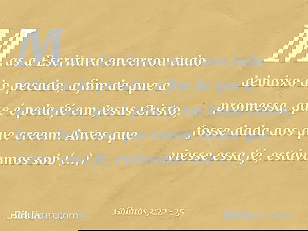 Mas a Escritura encerrou tudo debaixo do pecado, a fim de que a promessa, que é pela fé em Jesus Cristo, fosse dada aos que creem. Antes que viesse essa fé, est