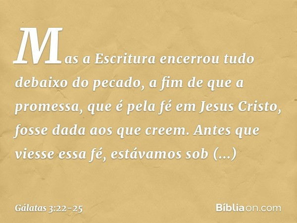 Mas a Escritura encerrou tudo debaixo do pecado, a fim de que a promessa, que é pela fé em Jesus Cristo, fosse dada aos que creem. Antes que viesse essa fé, est