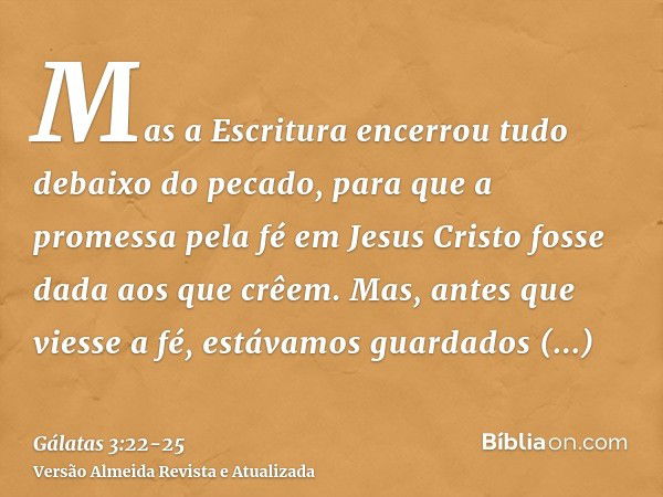 Mas a Escritura encerrou tudo debaixo do pecado, para que a promessa pela fé em Jesus Cristo fosse dada aos que crêem.Mas, antes que viesse a fé, estávamos guar