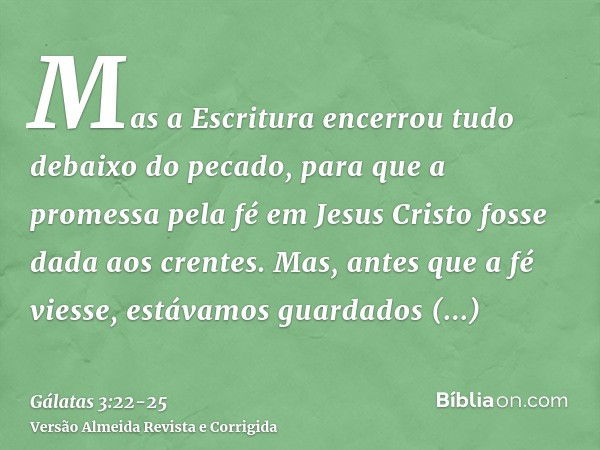 Mas a Escritura encerrou tudo debaixo do pecado, para que a promessa pela fé em Jesus Cristo fosse dada aos crentes.Mas, antes que a fé viesse, estávamos guarda