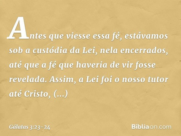 Antes que viesse essa fé, estávamos sob a custódia da Lei, nela encerrados, até que a fé que haveria de vir fosse revelada. Assim, a Lei foi o nosso tutor até C