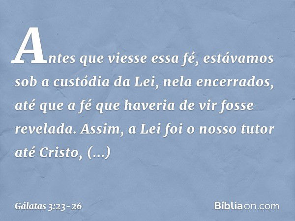 Antes que viesse essa fé, estávamos sob a custódia da Lei, nela encerrados, até que a fé que haveria de vir fosse revelada. Assim, a Lei foi o nosso tutor até C