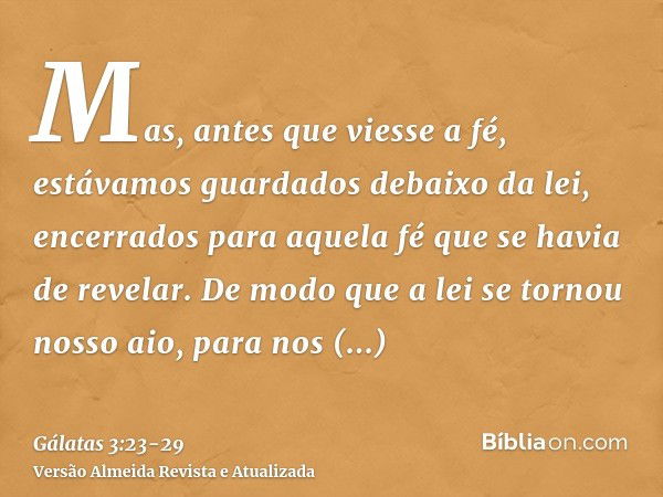 Mas, antes que viesse a fé, estávamos guardados debaixo da lei, encerrados para aquela fé que se havia de revelar.De modo que a lei se tornou nosso aio, para no