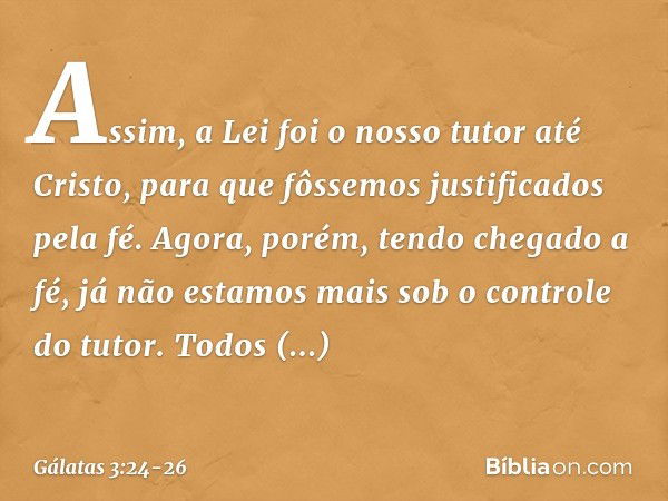 Assim, a Lei foi o nosso tutor até Cristo, para que fôssemos justificados pela fé. Agora, porém, tendo chegado a fé, já não estamos mais sob o controle do tutor