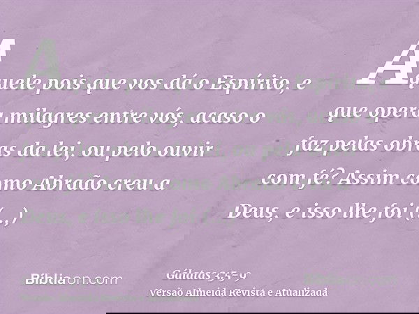 Aquele pois que vos dá o Espírito, e que opera milagres entre vós, acaso o faz pelas obras da lei, ou pelo ouvir com fé?Assim como Abraão creu a Deus, e isso lh