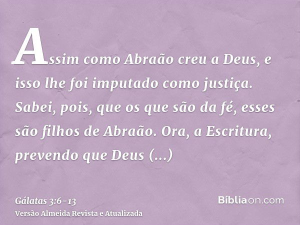 Assim como Abraão creu a Deus, e isso lhe foi imputado como justiça.Sabei, pois, que os que são da fé, esses são filhos de Abraão.Ora, a Escritura, prevendo que