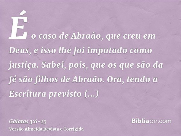 É o caso de Abraão, que creu em Deus, e isso lhe foi imputado como justiça.Sabei, pois, que os que são da fé são filhos de Abraão.Ora, tendo a Escritura previst