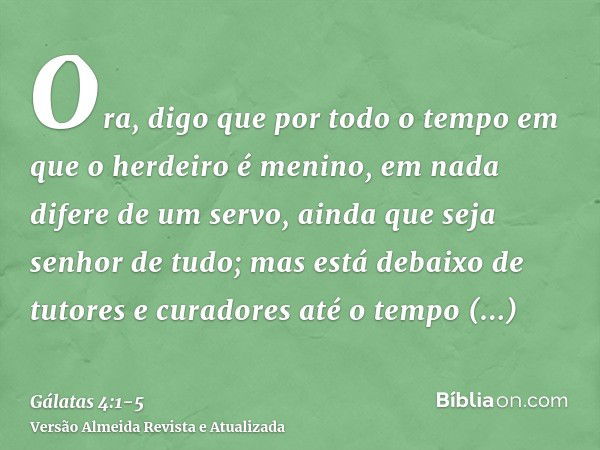 Ora, digo que por todo o tempo em que o herdeiro é menino, em nada difere de um servo, ainda que seja senhor de tudo;mas está debaixo de tutores e curadores até