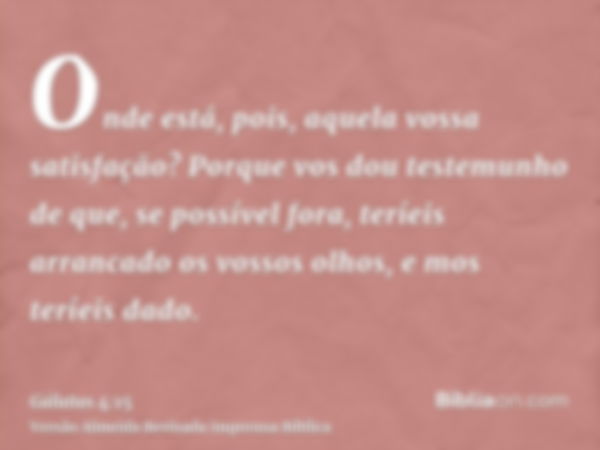 Onde está, pois, aquela vossa satisfação? Porque vos dou testemunho de que, se possível fora, teríeis arrancado os vossos olhos, e mos teríeis dado.