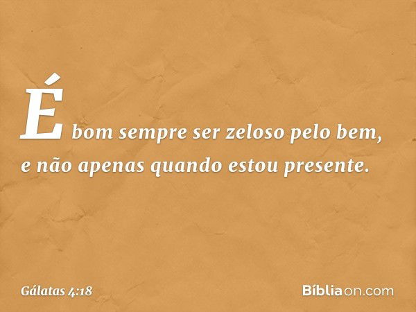 É bom sempre ser zeloso pelo bem, e não apenas quando estou presente. -- Gálatas 4:18