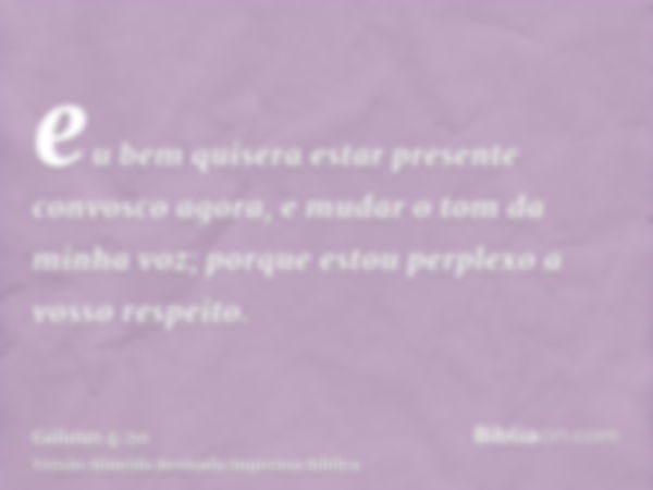 eu bem quisera estar presente convosco agora, e mudar o tom da minha voz; porque estou perplexo a vosso respeito.