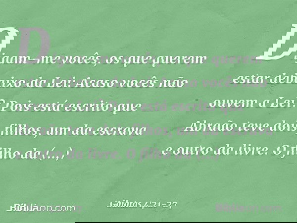 Digam-me vocês, os que querem estar debaixo da Lei: Acaso vocês não ouvem a Lei? Pois está escrito que Abraão teve dois filhos, um da escrava e outro da livre.