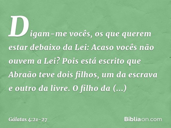 Digam-me vocês, os que querem estar debaixo da Lei: Acaso vocês não ouvem a Lei? Pois está escrito que Abraão teve dois filhos, um da escrava e outro da livre. 