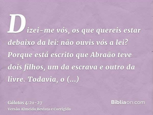 Dizei-me vós, os que quereis estar debaixo da lei: não ouvis vós a lei?Porque está escrito que Abraão teve dois filhos, um da escrava e outro da livre.Todavia, 