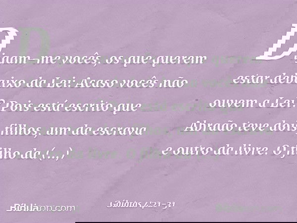 Digam-me vocês, os que querem estar debaixo da Lei: Acaso vocês não ouvem a Lei? Pois está escrito que Abraão teve dois filhos, um da escrava e outro da livre.