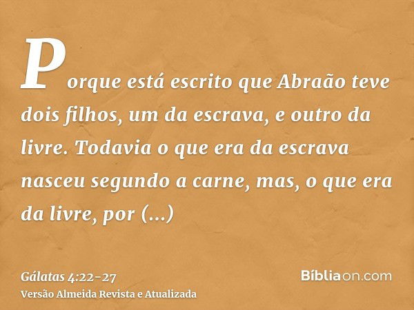 Porque está escrito que Abraão teve dois filhos, um da escrava, e outro da livre.Todavia o que era da escrava nasceu segundo a carne, mas, o que era da livre, p