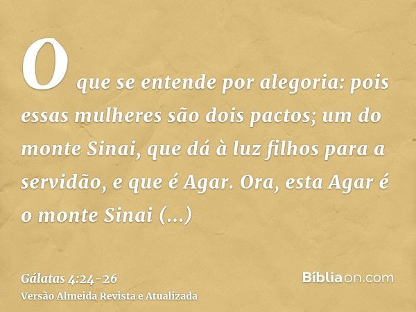 O que se entende por alegoria: pois essas mulheres são dois pactos; um do monte Sinai, que dá à luz filhos para a servidão, e que é Agar.Ora, esta Agar é o mont