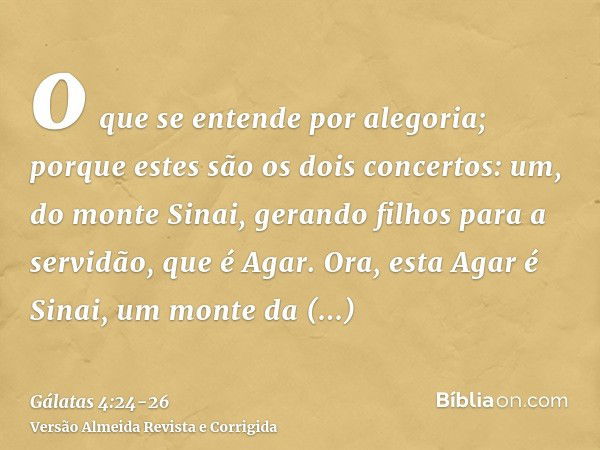 o que se entende por alegoria; porque estes são os dois concertos: um, do monte Sinai, gerando filhos para a servidão, que é Agar.Ora, esta Agar é Sinai, um mon