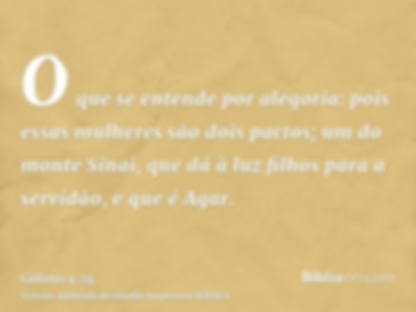 O que se entende por alegoria: pois essas mulheres são dois pactos; um do monte Sinai, que dá à luz filhos para a servidão, e que é Agar.