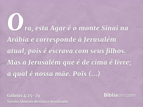 Ora, esta Agar é o monte Sinai na Arábia e corresponde à Jerusalém atual, pois é escrava com seus filhos.Mas a Jerusalém que é de cima é livre; a qual é nossa m