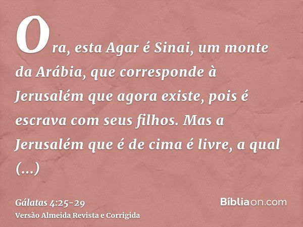 Ora, esta Agar é Sinai, um monte da Arábia, que corresponde à Jerusalém que agora existe, pois é escrava com seus filhos.Mas a Jerusalém que é de cima é livre, 