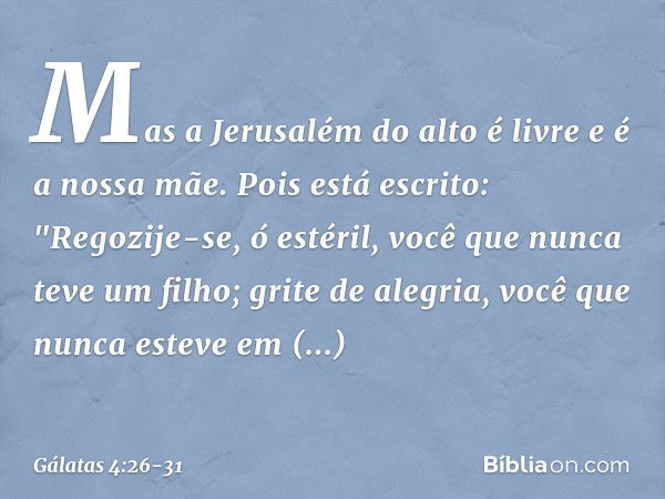 Mas a Jerusalém do alto é livre e é a nossa mãe. Pois está escrito:
"Regozije-se, ó estéril,
você que nunca teve um filho;
grite de alegria,
você que nunca este