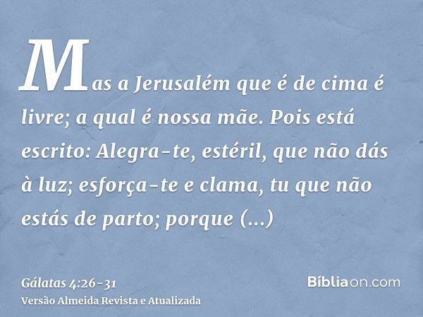 Mas a Jerusalém que é de cima é livre; a qual é nossa mãe.Pois está escrito: Alegra-te, estéril, que não dás à luz; esforça-te e clama, tu que não estás de part