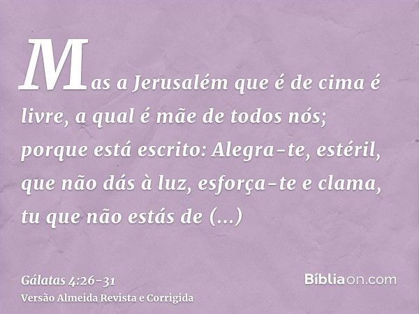 Mas a Jerusalém que é de cima é livre, a qual é mãe de todos nós;porque está escrito: Alegra-te, estéril, que não dás à luz, esforça-te e clama, tu que não está