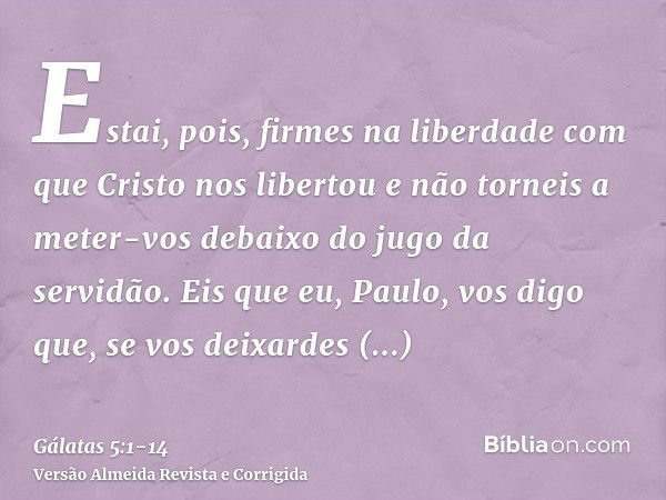 Estai, pois, firmes na liberdade com que Cristo nos libertou e não torneis a meter-vos debaixo do jugo da servidão.Eis que eu, Paulo, vos digo que, se vos deixa