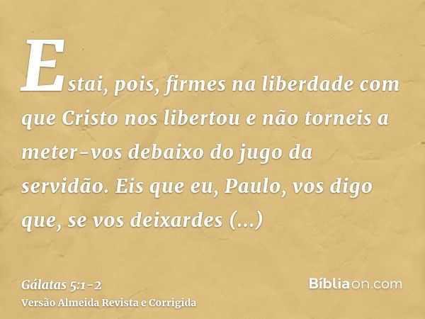 Estai, pois, firmes na liberdade com que Cristo nos libertou e não torneis a meter-vos debaixo do jugo da servidão.Eis que eu, Paulo, vos digo que, se vos deixa