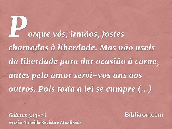 Porque vós, irmãos, fostes chamados à liberdade. Mas não useis da liberdade para dar ocasião à carne, antes pelo amor servi-vos uns aos outros.Pois toda a lei s