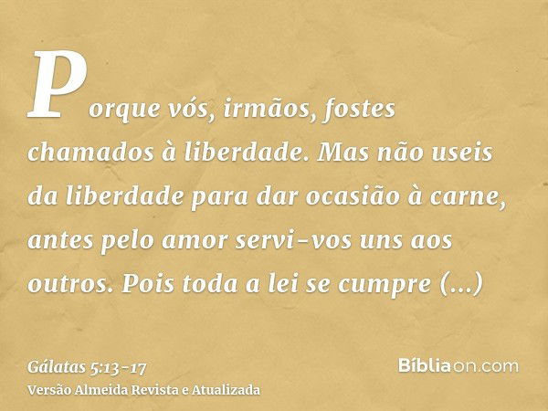 Porque vós, irmãos, fostes chamados à liberdade. Mas não useis da liberdade para dar ocasião à carne, antes pelo amor servi-vos uns aos outros.Pois toda a lei s