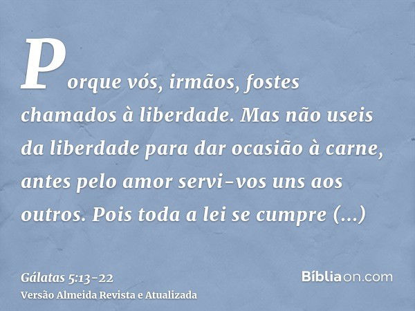 Porque vós, irmãos, fostes chamados à liberdade. Mas não useis da liberdade para dar ocasião à carne, antes pelo amor servi-vos uns aos outros.Pois toda a lei s