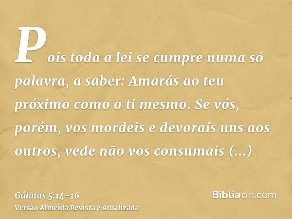 Pois toda a lei se cumpre numa só palavra, a saber: Amarás ao teu próximo como a ti mesmo.Se vós, porém, vos mordeis e devorais uns aos outros, vede não vos con