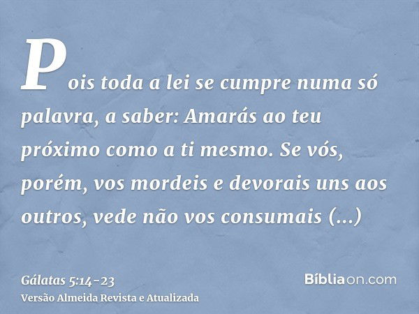 Pois toda a lei se cumpre numa só palavra, a saber: Amarás ao teu próximo como a ti mesmo.Se vós, porém, vos mordeis e devorais uns aos outros, vede não vos con