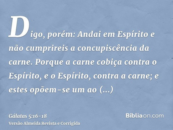 Digo, porém: Andai em Espírito e não cumprireis a concupiscência da carne.Porque a carne cobiça contra o Espírito, e o Espírito, contra a carne; e estes opõem-s