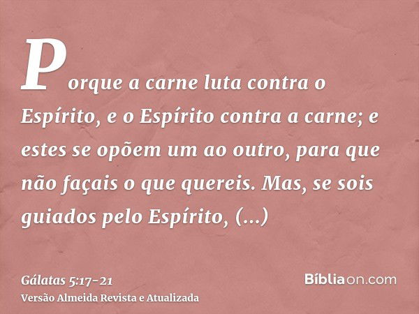 Porque a carne luta contra o Espírito, e o Espírito contra a carne; e estes se opõem um ao outro, para que não façais o que quereis.Mas, se sois guiados pelo Es