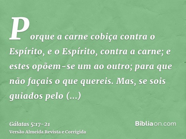 Porque a carne cobiça contra o Espírito, e o Espírito, contra a carne; e estes opõem-se um ao outro; para que não façais o que quereis.Mas, se sois guiados pelo