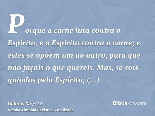 Porque a carne luta contra o Espírito, e o Espírito contra a carne; e estes se opõem um ao outro, para que não façais o que quereis.Mas, se sois guiados pelo Es